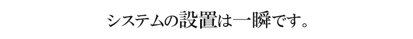 システムの設置は一瞬です。